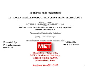 M. Pharm Sem-II Presentations
ADVANCED STERILE PRODUCT MANUFACTURING TECHNOLOGY
SUBMITTED TO
SAVITRIBAI PHULE, PUNE UNIVERSITY , PUNE
FOR
PARTIAL FULFILMENT OF REQUIREMENTS FOR THE AWARD OF
MASTER OF PHARMACY
Pharmaceutical Manufacturing Techniques
Quality Assurance Technique
IN THE FACULTY OF SCIENCE AND TECHNOLOGY
Bhujbal Knowledge City,
MET’s Institute of Pharmacy,
Adgaon, Nashik, 422003.
Maharashtra, India
Academic Year-2021-2022 1
Presented By-
Priyanka sananse
(Roll no. 12)
Guided By-
Dr. S.P. Ahirrao
 