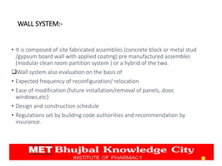 • It is composed of site fabricated assemblies (concrete block or metal stud
/gypsum board wall with applied coating) pre manufactured assembles
(modular clean room partition system ) or a hybrid of the two.
Wall system also evaluation on the basis of
• Expected frequency of reconfiguration/ relocation
• Ease of modification (future installation/removal of panels, door,
windows,etc)
• Design and construction schedule
• Regulations set by building code authorities and recommendation by
insurance.
13
WALL SYSTEM:-
 