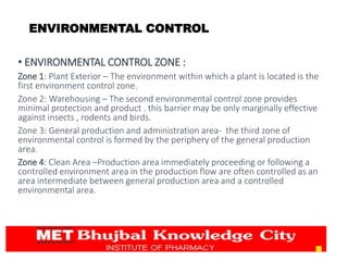 • ENVIRONMENTAL CONTROL ZONE :
Zone 1: Plant Exterior – The environment within which a plant is located is the
first environment control zone.
Zone 2: Warehousing – The second environmental control zone provides
minimal protection and product . this barrier may be only marginally effective
against insects , rodents and birds.
Zone 3: General production and administration area- the third zone of
environmental control is formed by the periphery of the general production
area.
Zone 4: Clean Area –Production area immediately proceeding or following a
controlled environment area in the production flow are often controlled as an
area intermediate between general production area and a controlled
environmental area.
15
ENVIRONMENTAL CONTROL
 