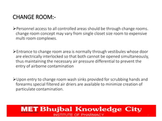 CHANGE ROOM:-
Personnel access to all controlled areas should be through change rooms.
change room concept may vary from single closet size room to expensive
multi room complexes.
Entrance to change room area is normally through vestibules whose door
are electrically interlocked so that both cannot be opened simultaneously,
thus maintaining the necessary air pressure differential to prevent the
entry of airborne contamination
Upon entry to change room wash sinks provided for scrubbing hands and
forearms special filtered air driers are available to minimize creation of
particulate contamination.
17
 