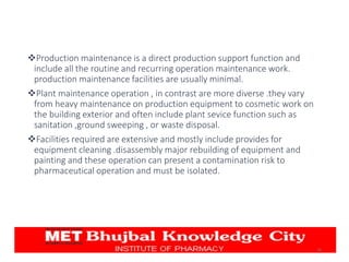 Production maintenance is a direct production support function and
include all the routine and recurring operation maintenance work.
production maintenance facilities are usually minimal.
Plant maintenance operation , in contrast are more diverse .they vary
from heavy maintenance on production equipment to cosmetic work on
the building exterior and often include plant sevice function such as
sanitation ,ground sweeping , or waste disposal.
Facilities required are extensive and mostly include provides for
equipment cleaning .disassembly major rebuilding of equipment and
painting and these operation can present a contamination risk to
pharmaceutical operation and must be isolated.
26
 
