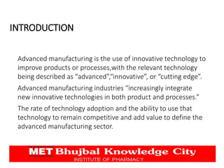 INTRODUCTION
Advanced manufacturing is the use of innovative technology to
improve products or processes,with the relevant technology
being described as “advanced”,“innovative”, or “cutting edge”.
Advanced manufacturing industries “increasingly integrate
new innovative technologies in both product and processes.”
The rate of technology adoption and the ability to use that
technology to remain competitive and add value to define the
advanced manufacturing sector.
3
 