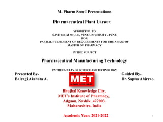 M. Pharm Sem-I Presentations
Pharmaceutical Plant Layout
SUBMITTED TO
SAVITRIB AI PHULE, PUNE UNIVERSITY , PUNE
FOR
PARTIAL FULFILMENT OF REQUIREMENTS FOR THE AWARDOF
MASTER OF PHARMACY
IN THE SUBJECT
Pharmaceutical Manufacturing Technology
IN THE FACULTYOF SCIENCE ANDTECHNOLOGY
Bhujbal Knowledge City,
MET’s Institute of Pharmacy,
Adgaon, Nashik, 422003.
Maharashtra, India
AcademicYear: 2021-2022 1
Presented By-
Bairagi Akshata A.
Guided By-
Dr. Sapna Ahirrao
 