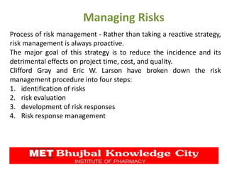Managing Risks
Process of risk management - Rather than taking a reactive strategy,
risk management is always proactive.
The major goal of this strategy is to reduce the incidence and its
detrimental effects on project time, cost, and quality.
Clifford Gray and Eric W. Larson have broken down the risk
management procedure into four steps:
1. identification of risks
2. risk evaluation
3. development of risk responses
4. Risk response management
 