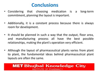 Conclusions
• Considering that choosing medication is a long-term
commitment, planning the layout is important.
• Additionally, it is a constant process because there is always
room for development.
• It should be planned in such a way that the output, floor area,
and manufacturing process all have the best possible
relationships, making the plant's operation very efficient.
• Although the layout of pharmaceutical plants varies from plant
to plant, the fundamental ideas behind pharmaceutical plant
layouts are often the same.
 