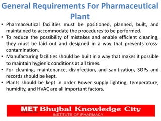 General Requirements For Pharmaceutical
Plant
• Pharmaceutical facilities must be positioned, planned, built, and
maintained to accommodate the procedures to be performed.
• To reduce the possibility of mistakes and enable efficient cleaning,
they must be laid out and designed in a way that prevents cross-
contamination.
• Manufacturing facilities should be built in a way that makes it possible
to maintain hygienic conditions at all times.
• For cleaning, maintenance, disinfection, and sanitization, SOPs and
records should be kept.
• Plants should be kept in order Power supply lighting, temperature,
humidity, and HVAC are all important factors.
 