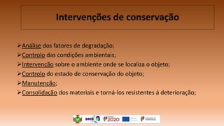Análise dos fatores de degradação;
Controlo das condições ambientais;
Intervenção sobre o ambiente onde se localiza o objeto;
Controlo do estado de conservação do objeto;
Manutenção;
Consolidação dos materiais e torná-los resistentes á deterioração;
Intervenções de conservação
 