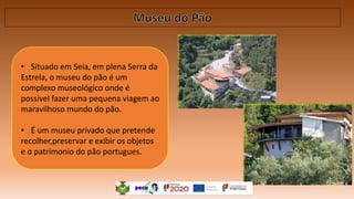 • Situado em Seia, em plena Serra da
Estrela, o museu do pão é um
complexo museológico onde é
possivel fazer uma pequena viagem ao
maravilhoso mundo do pão.
• É um museu privado que pretende
recolher,preservar e exibir os objetos
e o patrimonio do pão portugues.
 