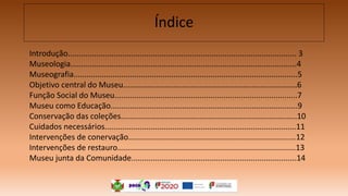 Índice
Introdução......................................................................................................... 3
Museologia........................................................................................................4
Museografia.......................................................................................................5
Objetivo central do Museu................................................................................6
Função Social do Museu....................................................................................7
Museu como Educação......................................................................................9
Conservação das coleções.................................................................................10
Cuidados necessários........................................................................................11
Intervenções de conervação.............................................................................12
Intervenções de restauro..................................................................................13
Museu junta da Comunidade............................................................................14
 