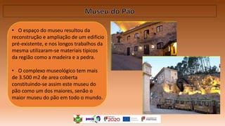 • O espaço do museu resultou da
reconstrução e ampliação de um edificio
pré-existente, e nos longos trabalhos da
mesma utilizaram-se materiais tipicos
da região como a madeira e a pedra.
• O complexo museológico tem mais
de 3.500 m2 de area coberta
constituindo-se assim este museu do
pão como um dos maiores, senão o
maior museu do pão em todo o mundo.
 