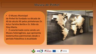 • O Museu Municipal
de Pinhel foi fundado na década de
40 do século XX pelos pinhelenses Dr.
Artur Farinha Beirão e Sr. Ilídio da
Silva Marta.
• É caracterizado como sendo um
Museu heterogéneo, que apresenta
testemunhos patrimoniais desde o
período Paleolítico à atualidade
 