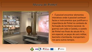 • É possivel encontrar elementos
interativos onde é possível conhecer
factos e instrumentos que justificam a
importância de Pinhel no contexto da
formação do território nacional. As
guerras com Leão e Castela, o castelo
de Pinhel nos finais do século XV e,
em especial, as peças de cariz militar,
bacinete e bombarda, transportam-
nos para outros tempos.
 