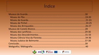 Índice
Museus da Guarda.............................................................................................18
Museu do Pão..................................................................................................19-20
Museu da Guarda.............................................................................................21-23
Museu de Pinhel...............................................................................................24-25
Museu dos Brinquedos....................................................................................26-27
Museus de Castelo Branco.................................................................................28
Museu dos Lanifícios.......................................................................................29-30
Museu dos Descobrimentos............................................................................31-33
Museu Ciência Viva da Floresta.......................................................................34-36
Museu Judaico de Belmonte...........................................................................37-38
Conclusão...........................................................................................................39
Webgrafia / Bibliografia......................................................................................40
 
