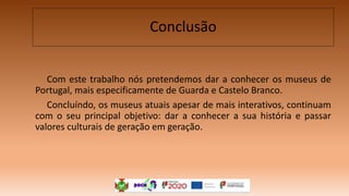 Com este trabalho nós pretendemos dar a conhecer os museus de
Portugal, mais especificamente de Guarda e Castelo Branco.
Concluíndo, os museus atuais apesar de mais interativos, continuam
com o seu principal objetivo: dar a conhecer a sua história e passar
valores culturais de geração em geração.
Conclusão
 