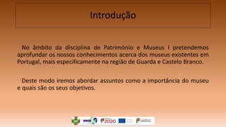 Introdução
No âmbito da disciplina de Património e Museus I pretendemos
aprofundar os nossos conhecimentos acerca dos museus existentes em
Portugal, mais especificamente na região de Guarda e Castelo Branco.
Deste modo iremos abordar assuntos como a importância do museu
e quais são os seus objetivos.
 