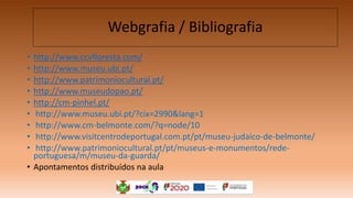 • http://www.ccvfloresta.com/
• http://www.museu.ubi.pt/
• http://www.patrimoniocultural.pt/
• http://www.museudopao.pt/
• http://cm-pinhel.pt/
• http://www.museu.ubi.pt/?cix=2990&lang=1
• http://www.cm-belmonte.com/?q=node/10
• http://www.visitcentrodeportugal.com.pt/pt/museu-judaico-de-belmonte/
• http://www.patrimoniocultural.pt/pt/museus-e-monumentos/rede-
portuguesa/m/museu-da-guarda/
• Apontamentos distribuídos na aula
Webgrafia / Bibliografia
 