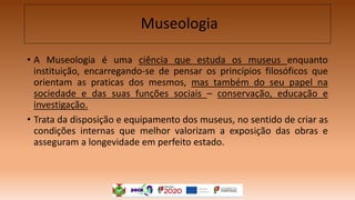 Museologia
• A Museologia é uma ciência que estuda os museus enquanto
instituição, encarregando-se de pensar os princípios filosóficos que
orientam as praticas dos mesmos, mas também do seu papel na
sociedade e das suas funções sociais – conservação, educação e
investigação.
• Trata da disposição e equipamento dos museus, no sentido de criar as
condições internas que melhor valorizam a exposição das obras e
asseguram a longevidade em perfeito estado.
 