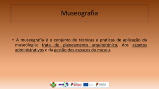 Museografia
• A museografia é o conjunto de técnicas e praticas de aplicação da
museologia: trata do planeamento arquitetónico, dos aspetos
administrativos e da gestão dos espaços do museu.
 