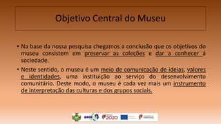 Objetivo Central do Museu
• Na base da nossa pesquisa chegamos a conclusão que os objetivos do
museu consistem em preservar as coleções e dar a conhecer á
sociedade.
• Neste sentido, o museu é um meio de comunicação de ideias, valores
e identidades, uma instituição ao serviço do desenvolvimento
comunitário. Deste modo, o museu é cada vez mais um instrumento
de interpretação das culturas e dos grupos sociais.
 
