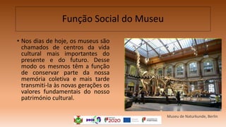 Função Social do Museu
• Nos dias de hoje, os museus são
chamados de centros da vida
cultural mais importantes do
presente e do futuro. Desse
modo os mesmos têm a função
de conservar parte da nossa
memória coletiva e mais tarde
transmiti-la às novas gerações os
valores fundamentais do nosso
património cultural.
Museu de Naturkunde, Berlin
 