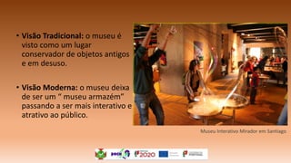 • Visão Tradicional: o museu é
visto como um lugar
conservador de objetos antigos
e em desuso.
• Visão Moderna: o museu deixa
de ser um “ museu armazém”
passando a ser mais interativo e
atrativo ao público.
Museu Interativo Mirador em Santiago
 