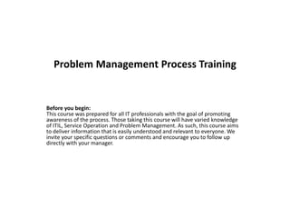 Problem Management Process Training
Before you begin:
This course was prepared for all IT professionals with the goal of promoting
awareness of the process. Those taking this course will have varied knowledge
of ITIL, Service Operation and Problem Management. As such, this course aims
to deliver information that is easily understood and relevant to everyone. We
invite your specific questions or comments and encourage you to follow up
directly with your manager.
 