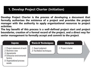 1. Develop Project Charter (Initiation) 
Develop Project Charter is the process of developing a document that 
formally authorizes the existence of a project and provides the project 
manager with the authority to apply organizational resources to project 
activities. 
The key benefit of this process is a well-defined project start and project 
boundaries, creation of a formal record of the project, and a direct way for 
senior management to formally accept and commit to the project. 
 
