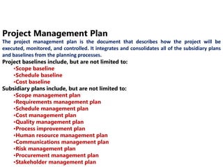 Project Management Plan 
The project management plan is the document that describes how the project will be 
executed, monitored, and controlled. It integrates and consolidates all of the subsidiary plans 
and baselines from the planning processes. 
Project baselines include, but are not limited to: 
•Scope baseline 
•Schedule baseline 
•Cost baseline 
Subsidiary plans include, but are not limited to: 
•Scope management plan 
•Requirements management plan 
•Schedule management plan 
•Cost management plan 
•Quality management plan 
•Process improvement plan 
•Human resource management plan 
•Communications management plan 
•Risk management plan 
•Procurement management plan 
•Stakeholder management plan 
 