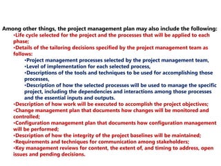 Among other things, the project management plan may also include the following: 
•Life cycle selected for the project and the processes that will be applied to each 
phase; 
•Details of the tailoring decisions specified by the project management team as 
follows: 
•Project management processes selected by the project management team, 
•Level of implementation for each selected process, 
•Descriptions of the tools and techniques to be used for accomplishing those 
processes, 
•Description of how the selected processes will be used to manage the specific 
project, including the dependencies and interactions among those processes 
and the essential inputs and outputs. 
•Description of how work will be executed to accomplish the project objectives; 
•Change management plan that documents how changes will be monitored and 
controlled; 
•Configuration management plan that documents how configuration management 
will be performed; 
•Description of how the integrity of the project baselines will be maintained; 
•Requirements and techniques for communication among stakeholders; 
•Key management reviews for content, the extent of, and timing to address, open 
issues and pending decisions. 
 