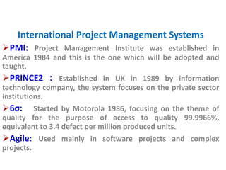International Project Management Systems 
PMI: Project Management Institute was established in 
America 1984 and this is the one which will be adopted and 
taught. 
PRINCE2 : Established in UK in 1989 by information 
technology company, the system focuses on the private sector 
institutions. 
6σ: Started by Motorola 1986, focusing on the theme of 
quality for the purpose of access to quality 99.9966%, 
equivalent to 3.4 defect per million produced units. 
Agile: Used mainly in software projects and complex 
projects. 
 