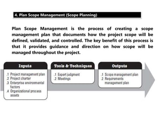 4. Plan Scope Management (Scope Planning) 
Plan Scope Management is the process of creating a scope 
management plan that documents how the project scope will be 
defined, validated, and controlled. The key benefit of this process is 
that it provides guidance and direction on how scope will be 
managed throughout the project. 
 
