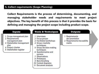 5. Collect requirements (Scope Planning) 
Collect Requirements is the process of determining, documenting, and 
managing stakeholder needs and requirements to meet project 
objectives. The key benefit of this process is that it provides the basis for 
defining and managing the project scope including product scope. 
 