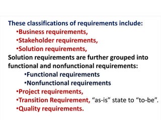 These classifications of requirements include: 
•Business requirements, 
•Stakeholder requirements, 
•Solution requirements, 
Solution requirements are further grouped into 
functional and nonfunctional requirements: 
•Functional requirements 
•Nonfunctional requirements 
•Project requirements, 
•Transition Requirement, “as-is” state to “to-be”. 
•Quality requirements. 
 