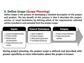 6. Define Scope (Scope Planning) 
Define Scope is the process of developing a detailed description of the project 
and product. The key benefit of this process is that it describes the project, 
service, or result boundaries by defining which of the requirements collected 
will be included in and excluded from the project scope. 
During project planning, the project scope is defined and described with 
greater specificity as more information about the project is known. 
 