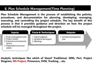 8. Plan Schedule Management(Time Planning) 
Plan Schedule Management is the process of establishing the policies, 
procedures, and documentation for planning, developing, managing, 
executing, and controlling the project schedule. The key benefit of this 
process is that it provides guidance and direction on how the project 
schedule will be managed throughout the project. 
Analytic techniques like which of these? Traditional, WBS, Pert, Project 
Diagram, MS Project, Primavera, EVM, Tracking …etc. 
 