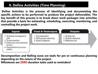 9. Define Activities (Time Planning) 
Define Activities is the process of identifying and documenting the 
specific actions to be performed to produce the project deliverables. The 
key benefit of this process is to break down work packages into activities 
that provide a basis for estimating, scheduling, executing, monitoring, and 
controlling the project work. 
Decomposition and Rolling wave are tools for pre or continuous planning 
depending on the nature of the project. 
Milestones are ZERO duration tasks used as reminders! 
 