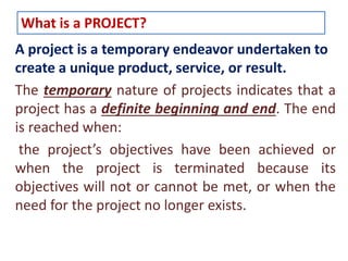 What is a PROJECT? 
A project is a temporary endeavor undertaken to 
create a unique product, service, or result. 
The temporary nature of projects indicates that a 
project has a definite beginning and end. The end 
is reached when: 
the project’s objectives have been achieved or 
when the project is terminated because its 
objectives will not or cannot be met, or when the 
need for the project no longer exists. 
 