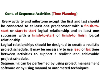 Cont. of Sequence Activities (Time Planning) 
Every activity and milestone except the first and last should 
be connected to at least one predecessor with a finish-to-start 
or start-to-start logical relationship and at least one 
successor with a finish-to-start or finish-to finish logical 
relationship. 
Logical relationships should be designed to create a realistic 
project schedule. It may be necessary to use lead or lag time 
between activities to support a realistic and achievable 
project schedule. 
Sequencing can be performed by using project management 
software or by using manual or automated techniques. 
 