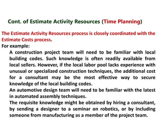 Cont. of Estimate Activity Resources (Time Planning) 
The Estimate Activity Resources process is closely coordinated with the 
Estimate Costs process. 
For example: 
A construction project team will need to be familiar with local 
building codes. Such knowledge is often readily available from 
local sellers. However, if the local labor pool lacks experience with 
unusual or specialized construction techniques, the additional cost 
for a consultant may be the most effective way to secure 
knowledge of the local building codes. 
An automotive design team will need to be familiar with the latest 
in automated assembly techniques. 
The requisite knowledge might be obtained by hiring a consultant, 
by sending a designer to a seminar on robotics, or by including 
someone from manufacturing as a member of the project team. 
 