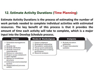 12. Estimate Activity Durations (Time Planning) 
Estimate Activity Durations is the process of estimating the number of 
work periods needed to complete individual activities with estimated 
resources. The key benefit of this process is that it provides the 
amount of time each activity will take to complete, which is a major 
input into the Develop Schedule process. 
 