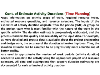 Cont. of Estimate Activity Durations (Time Planning) 
•uses information on activity scope of work, required resource types, 
estimated resource quantities, and resource calendars. The inputs of the 
estimates of activity duration originate from the person (SME) or group on 
the project team who is most familiar with the nature of the work in the 
specific activity. The duration estimate is progressively elaborated, and the 
process considers the quality and availability of the input data. For example, 
as more detailed and precise data is available about the project engineering 
and design work, the accuracy of the duration estimates improves. Thus, the 
duration estimate can be assumed to be progressively more accurate and of 
better quality. 
•are used to approximate the number of work periods (activity duration) 
needed to complete the activity using the appropriate project and resource 
calendars. All data and assumptions that support duration estimating are 
documented for each estimate of activity duration. 
 