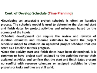Cont. of Develop Schedule (Time Planning) 
•Developing an acceptable project schedule is often an iterative 
process. The schedule model is used to determine the planned start 
and finish dates for project activities and milestones based on the 
accuracy of the inputs. 
•Schedule development can require the review and revision of 
duration estimates and resource estimates to create the project 
schedule model to establish an approved project schedule that can 
serve as a baseline to track progress. 
•Once the activity start and finish dates have been determined, it is 
common to have project staff assigned to the activities review their 
assigned activities and confirm that the start and finish dates present 
no conflict with resource calendars or assigned activities in other 
projects or tasks and thus are still valid. 
 
