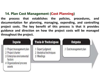 14. Plan Cost Management (Cost Planning) 
the process that establishes the policies, procedures, and 
documentation for planning, managing, expending, and controlling 
project costs. The key benefit of this process is that it provides 
guidance and direction on how the project costs will be managed 
throughout the project. 
 