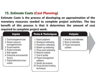 15. Estimate Costs (Cost Planning) 
Estimate Costs is the process of developing an approximation of the 
monetary resources needed to complete project activities. The key 
benefit of this process is that it determines the amount of cost 
required to complete project work. 
 