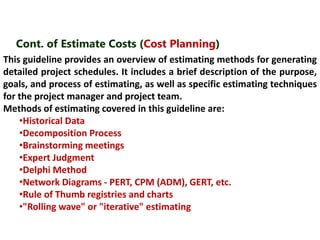 Cont. of Estimate Costs (Cost Planning) 
This guideline provides an overview of estimating methods for generating 
detailed project schedules. It includes a brief description of the purpose, 
goals, and process of estimating, as well as specific estimating techniques 
for the project manager and project team. 
Methods of estimating covered in this guideline are: 
•Historical Data 
•Decomposition Process 
•Brainstorming meetings 
•Expert Judgment 
•Delphi Method 
•Network Diagrams - PERT, CPM (ADM), GERT, etc. 
•Rule of Thumb registries and charts 
•"Rolling wave" or "iterative" estimating 
 