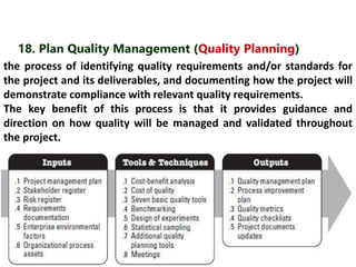 18. Plan Quality Management (Quality Planning) 
the process of identifying quality requirements and/or standards for 
the project and its deliverables, and documenting how the project will 
demonstrate compliance with relevant quality requirements. 
The key benefit of this process is that it provides guidance and 
direction on how quality will be managed and validated throughout 
the project. 
 