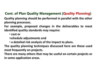 Cont. of Plan Quality Management (Quality Planning) 
Quality planning should be performed in parallel with the other 
planning processes. 
For example, proposed changes in the deliverables to meet 
identified quality standards may require: 
• cost or 
•schedule adjustments and 
• a detailed risk analysis of the impact to plans. 
The quality planning techniques discussed here are those used 
most frequently on projects. 
There are many others that may be useful on certain projects or 
in some application areas. 
 