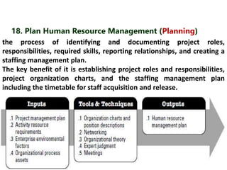 18. Plan Human Resource Management (Planning) 
the process of identifying and documenting project roles, 
responsibilities, required skills, reporting relationships, and creating a 
staffing management plan. 
The key benefit of it is establishing project roles and responsibilities, 
project organization charts, and the staffing management plan 
including the timetable for staff acquisition and release. 
 