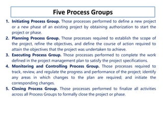 Five Process Groups 
1. Initiating Process Group. Those processes performed to define a new project 
or a new phase of an existing project by obtaining authorization to start the 
project or phase. 
2. Planning Process Group. Those processes required to establish the scope of 
the project, refine the objectives, and define the course of action required to 
attain the objectives that the project was undertaken to achieve. 
3. Executing Process Group. Those processes performed to complete the work 
defined in the project management plan to satisfy the project specifications. 
4. Monitoring and Controlling Process Group. Those processes required to 
track, review, and regulate the progress and performance of the project; identify 
any areas in which changes to the plan are required; and initiate the 
corresponding changes. 
5. Closing Process Group. Those processes performed to finalize all activities 
across all Process Groups to formally close the project or phase. 
 