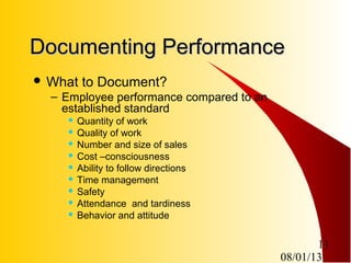 08/01/13
11
Documenting PerformanceDocumenting Performance
 What to Document?
– Employee performance compared to an
established standard
 Quantity of work
 Quality of work
 Number and size of sales
 Cost –consciousness
 Ability to follow directions
 Time management
 Safety
 Attendance and tardiness
 Behavior and attitude
 
